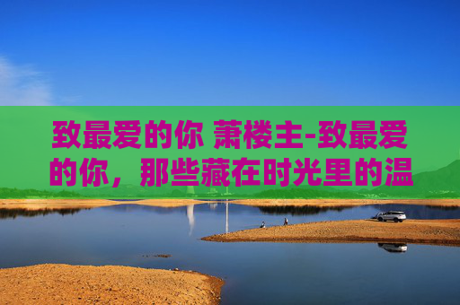 致最爱的你 萧楼主-致最爱的你，那些藏在时光里的温柔，都在为你铺就温暖路