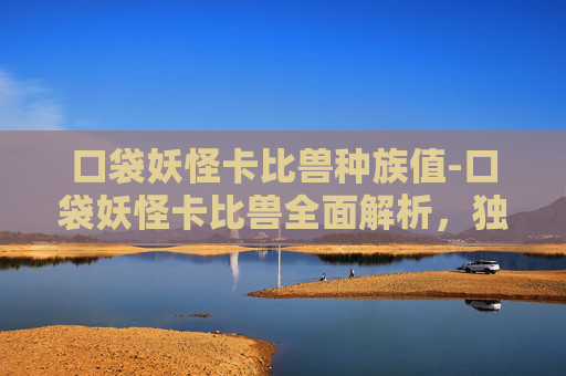 口袋妖怪卡比兽种族值-口袋妖怪卡比兽全面解析，独特技能、战斗表现与未来潜力
