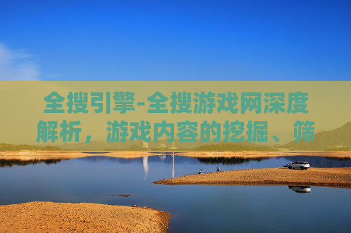 全搜引擎-全搜游戏网深度解析，游戏内容的挖掘、筛选与用户体验全指南
