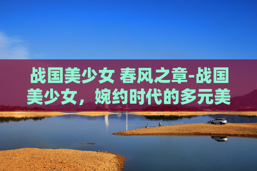 战国美少女 春风之章-战国美少女，婉约时代的多元美学与神秘想象