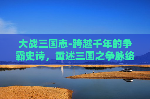 大战三国志-跨越千年的争霸史诗，重述三国之争脉络，观风云变幻的历史格局
