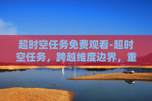 超时空任务免费观看-超时空任务，跨越维度边界，重塑存在边界的终极探索