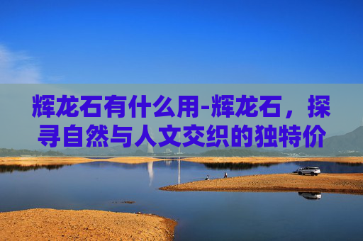 辉龙石有什么用-辉龙石，探寻自然与人文交织的独特价值与时代意义