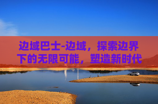 边域巴士-边域，探索边界下的无限可能，塑造新时代成长格局