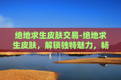 绝地求生皮肤交易-绝地求生皮肤，解锁独特魅力，畅享沉浸游戏体验