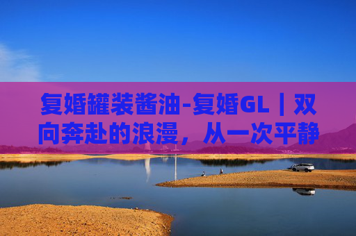 复婚罐装酱油-复婚GL｜双向奔赴的浪漫，从一次平静到永恒的情感圆满