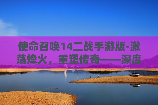 使命召唤14二战手游版-激荡烽火，重塑传奇——深度解析使命召唤14二战篇章的震撼与魅力