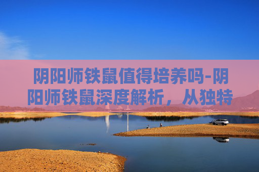 阴阳师铁鼠值得培养吗-阴阳师铁鼠深度解析，从独特机制到玩法博弈，解锁游戏中极具爆发力的策略选择