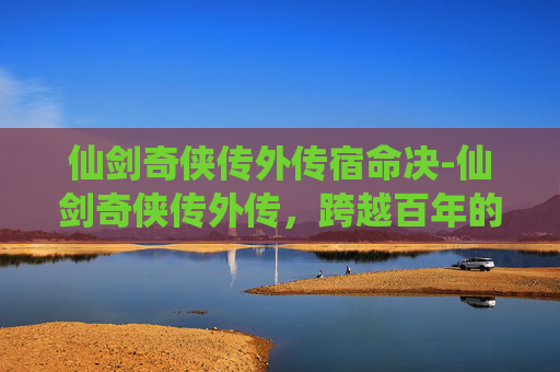 仙剑奇侠传外传宿命决-仙剑奇侠传外传，跨越百年的侠义之旅，在仙剑世界续写热血传奇