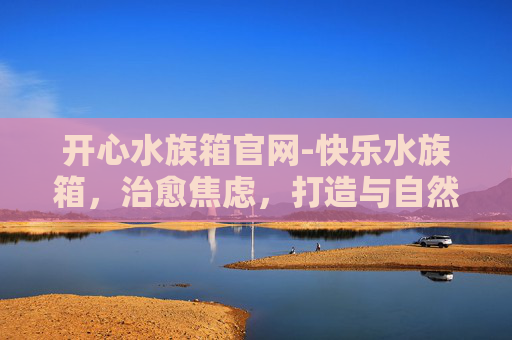 开心水族箱官网-快乐水族箱,治愈焦虑,打造与自然共生的心灵空间 开心水族箱官网-快乐水族箱,治愈焦虑,打造与自然共生的心灵空间