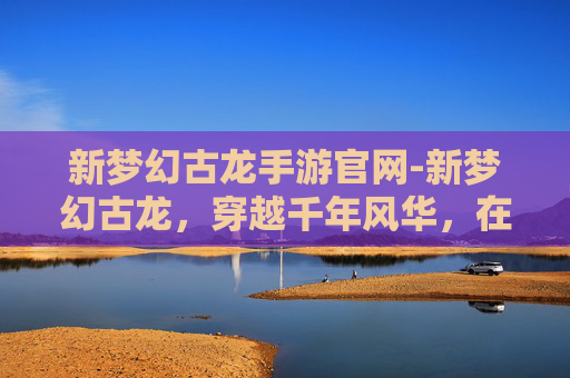 新梦幻古龙手游官网-新梦幻古龙，穿越千年风华，在璀璨语境中领略失落的奇幻世界秘境