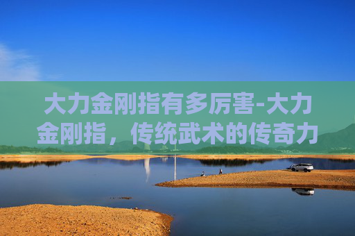 大力金刚指有多厉害-大力金刚指，传统武术的传奇力道与实战启示