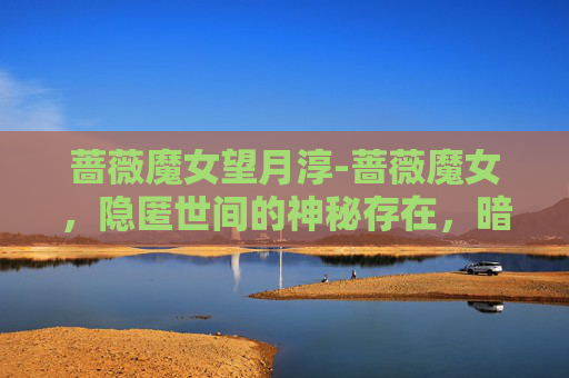 蔷薇魔女望月淳-蔷薇魔女，隐匿世间的神秘存在，暗藏奇异法则与深邃意志