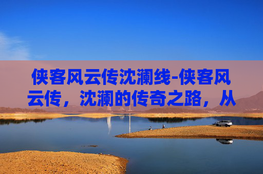 侠客风云传沈澜线-侠客风云传,沈澜的传奇之路,从一骑风华到无上征途 侠客风云传沈澜线-侠客风云传,沈澜的传奇之路,从一骑风华到无上征途