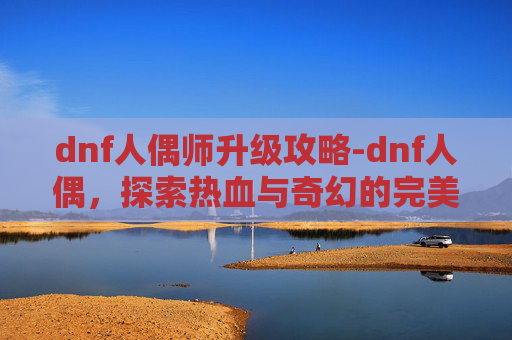 dnf人偶师升级攻略-dnf人偶，探索热血与奇幻的完美结合