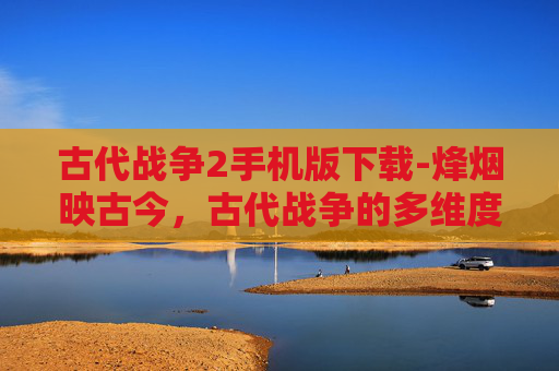 古代战争2手机版下载-烽烟映古今，古代战争的多维度深度探究与启示