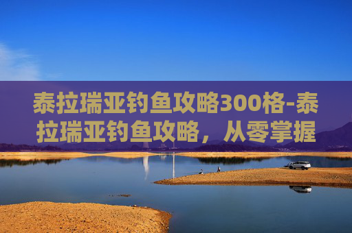 泰拉瑞亚钓鱼攻略300格-泰拉瑞亚钓鱼攻略，从零掌握核心技巧，收获满级高性价比资源