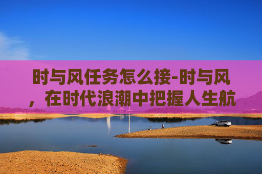 时与风任务怎么接-时与风，在时代浪潮中把握人生航向，于风云变幻里锚定前行方向