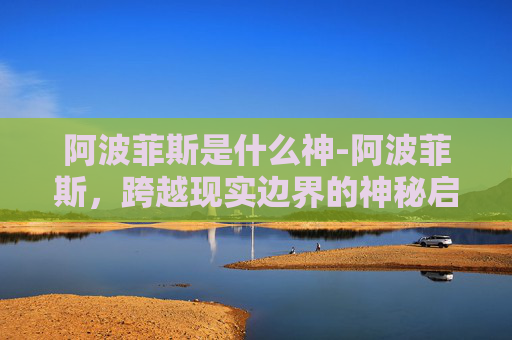 阿波菲斯是什么神-阿波菲斯,跨越现实边界的神秘启示与反思 阿波菲斯是什么神-阿波菲斯,跨越现实边界的神秘启示与反思