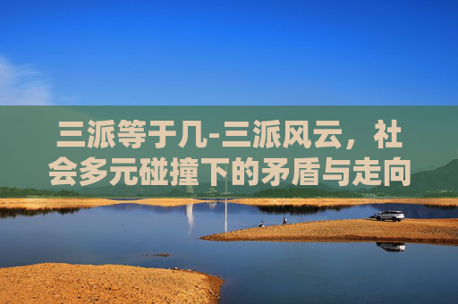 三派等于几-三派风云，社会多元碰撞下的矛盾与走向——探讨三派态度的本质、冲突根源及未来发展路径