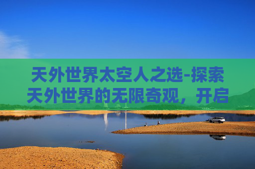 天外世界太空人之选-探索天外世界的无限奇观，开启未知探索之旅