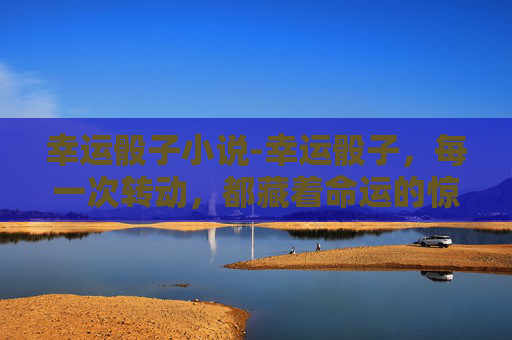 幸运骰子小说-幸运骰子，每一次转动，都藏着命运的惊喜与机遇
