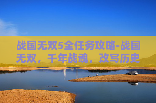 战国无双5全任务攻略-战国无双，千年战魂，改写历史格局的传奇探索