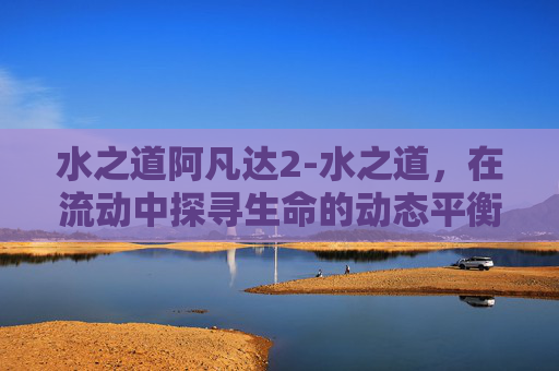 水之道阿凡达2-水之道，在流动中探寻生命的动态平衡