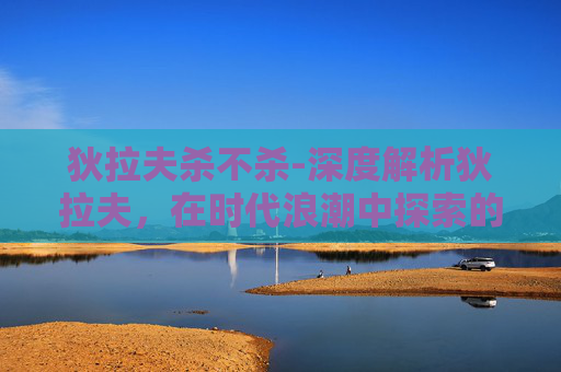 狄拉夫杀不杀-深度解析狄拉夫，在时代浪潮中探索的创新与实践与启示