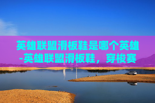 英雄联盟滑板鞋是哪个英雄-英雄联盟滑板鞋，穿梭赛场的极限美学与荣耀征程