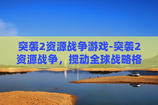 突袭2资源战争游戏-突袭2资源战争，搅动全球战略格局的巨浪