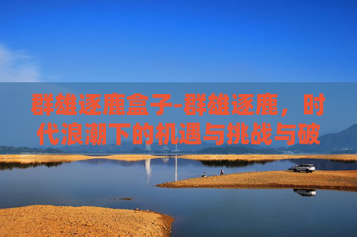 群雄逐鹿盒子-群雄逐鹿，时代浪潮下的机遇与挑战与破局之道