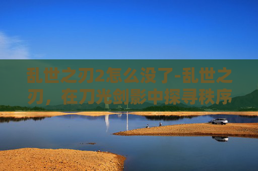 乱世之刃2怎么没了-乱世之刃，在刀光剑影中探寻秩序重建的深层密码