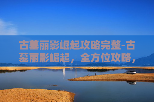 古墓丽影崛起攻略完整-古墓丽影崛起，全方位攻略，让你的挑战之路畅通无阻