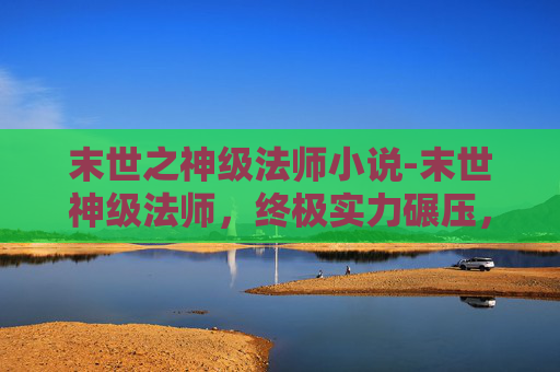 末世之神级法师小说-末世神级法师，终极实力碾压，重塑末世法则，守护苍穹愿景