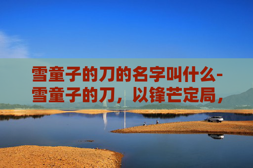 雪童子的刀的名字叫什么-雪童子的刀，以锋芒定局，以冷意破局的神器故事