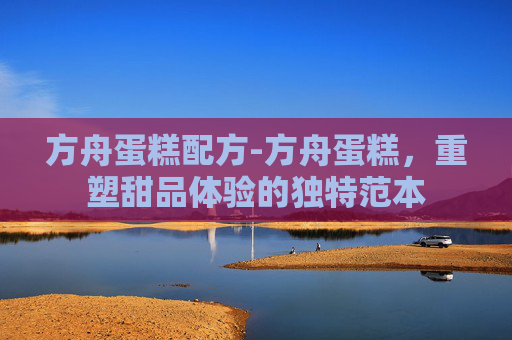 方舟蛋糕配方-方舟蛋糕，重塑甜品体验的独特范本