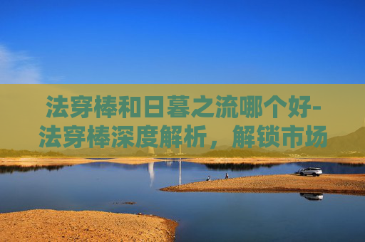 法穿棒和日暮之流哪个好-法穿棒深度解析，解锁市场高效测速的核心工具与实战价值