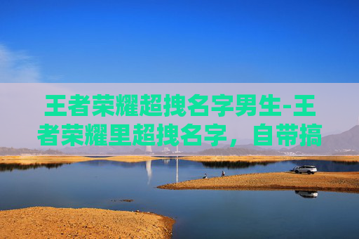 王者荣耀超拽名字男生-王者荣耀里超拽名字，自带搞笑buff，玩起来so爽！