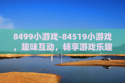 8499小游戏-84519小游戏，趣味互动，畅享游戏乐趣