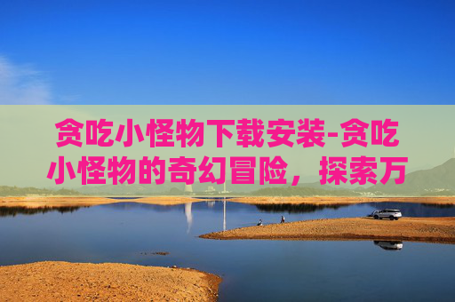 贪吃小怪物下载安装-贪吃小怪物的奇幻冒险，探索万物觅食的趣味之旅