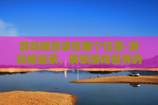 游戏根目录在哪个位置-游戏根目录，解锁游戏世界的钥匙，全面解析探索策略与进阶玩法