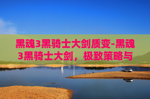 黑魂3黑骑士大剑质变-黑魂3黑骑士大剑，极致策略与强化手段的全方位解析