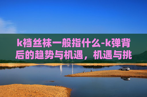 k裆丝袜一般指什么-k弹背后的趋势与机遇，机遇与挑战交织的全新领域探索