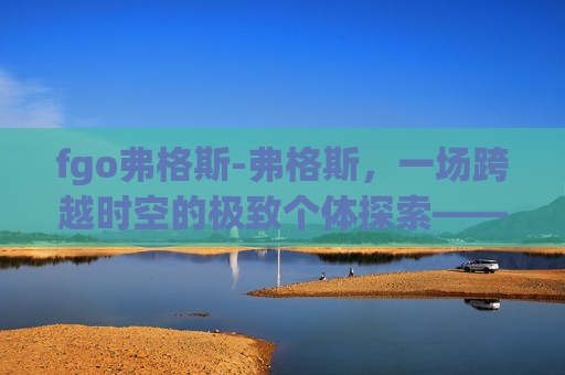 fgo弗格斯-弗格斯，一场跨越时空的极致个体探索——在孤独与觉醒中构筑独一无二的精神世界