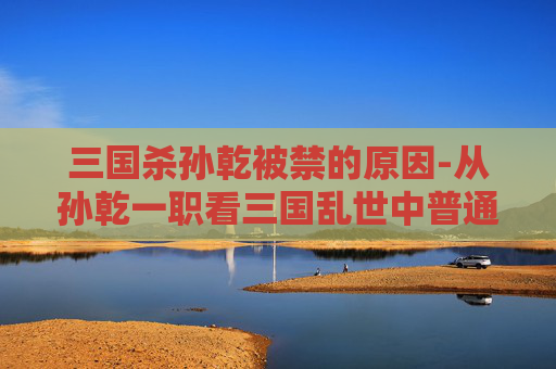 三国杀孙乾被禁的原因-从孙乾一职看三国乱世中普通人掌权的困境与破局之道
