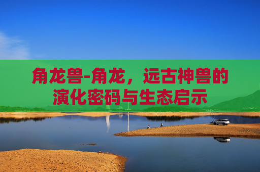 角龙兽-角龙，远古神兽的演化密码与生态启示