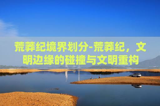 荒莽纪境界划分-荒莽纪，文明边缘的碰撞与文明重构