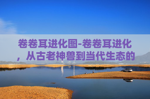 卷卷耳进化图-卷卷耳进化，从古老神兽到当代生态的角色蜕变与前景展望