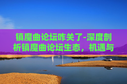镇魔曲论坛咋关了-深度剖析镇魔曲论坛生态，机遇与挑战并存的互动平台探索